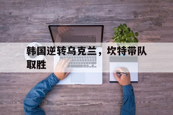 韩国逆转乌克兰,坎特带队取胜 韩国逆转乌克兰,坎特带队取胜